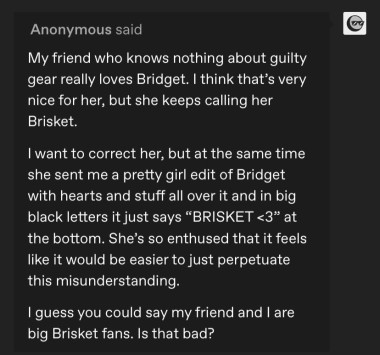 Anonymous said My friend who knows nothing about guilty gear really loves Bridget. I think that's very nice for her, but she keeps calling her Brisket. I want to correct her, but at the same time she sent me a pretty girl edit of Bridget with hearts and stuff all over it and in big black letters it just says "BRISKET <3" at the bottom. She's so enthused that it feels like it would be easier to just perpetuate this misunderstanding. 1 guess you could say my friend and I are big Brisket fans. Is that bad?