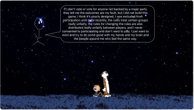 Calvin and Hobbes stare into the vastness of the night sky where an alien can be seen amongst the stars saying “ If I don't vote or vote for anyone not backed by a major party they tell me the outcomes are my fault; but i did not build this game, I think it's poorly designed, l was excluded from participation until quite recently, the rules treat certain groups really unfairly, the rules for changing the rules are also distributed really unfairly between.players, and I never consented to participating and don't want to play. I just want to exist and try to do some good with my hands and my brain and the people around me who feel the same way.”