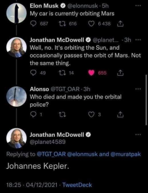 Elon Musk @elonmusk  My car is currently orbiting Mars Jonathan McDowell • @planet.. Well, no. It's orbiting the Sun, and occasionally passes the orbit of Mars. Not the same thing. Alonso @TGT_OAR  Who died and made you the orbital police? Jonathan McDowell O @planet4589 Replying to @TGT_OAR @elonmusk and @muratpak Johannes Kepler.