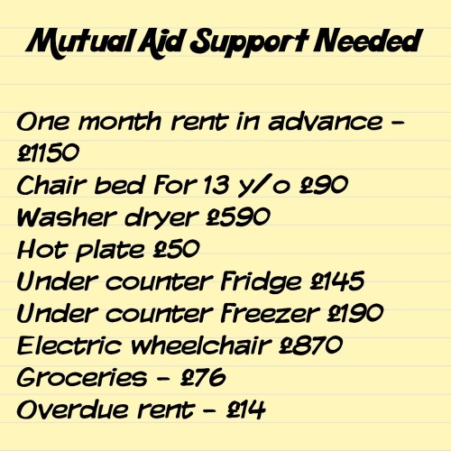 Mutual Aid Support Needed

One month rent in advance - £1150
Chair bed for 13 y/o £90 
Washer dryer £590
Hot plate £50
Under counter fridge £145
Under counter freezer £190
Electric wheelchair £870
Groceries - £76
Overdue rent - £14