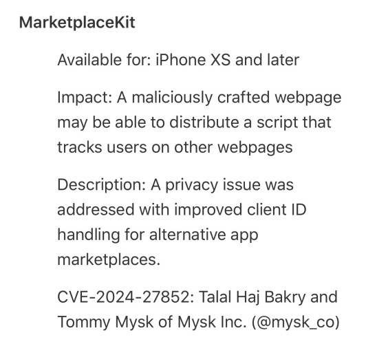 MarketplaceKit
Available for: iPhone XS and later
Impact: A maliciously crafted webpage
may be able to distribute a script that
tracks users on other webpages
Description: A privacy issue was
addressed with improved client ID
handling for alternative app
marketplaces.
CVE-2024-27852: Talal Haj Bakry and
Tommy Mysk of Mysk Inc. (@mysk_co)