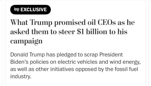 A screenshot of a Washington Post article:

“Washington Post exclusive: What Trump promised oil CEOs as he asked them to steer $1 billion to his campaign Donald Trump has pledged to scrap President Biden's policies on electric vehicles and wind energy, as well as other initiatives opposed by the fossil fuel industry.”