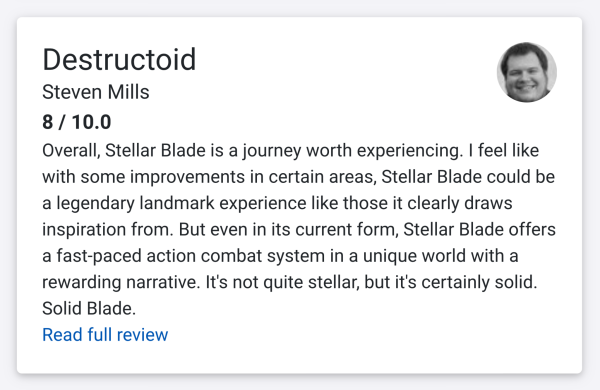 Destructoid
Steven Mills
8 / 10.0
Overall, Stellar Blade is a journey worth experiencing. I feel like
with some improvements in certain areas, Stellar Blade could be
a legendary landmark experience like those it clearly draws
inspiration from. But even in its current form, Stellar Blade offers
a fast-paced action combat system in a unique world with a
rewarding narrative. It's not quite stellar, but it's certainly solid.
Solid Blade.