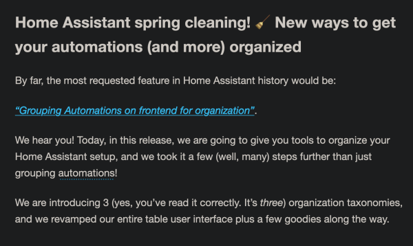 Home Assistant spring cleaning! 🧹 New ways to get your automations (and more) organized

By far, the most requested feature in Home Assistant history would be:

“Grouping Automations on frontend for organization”.

We hear you! Today, in this release, we are going to give you tools to organize your Home Assistant setup, and we took it a few (well, many) steps further than just grouping automations
!

We are introducing 3 (yes, you’ve read it correctly. It’s three) organization taxonomies, and we revamped our entire table user interface plus a few goodies along the way.
