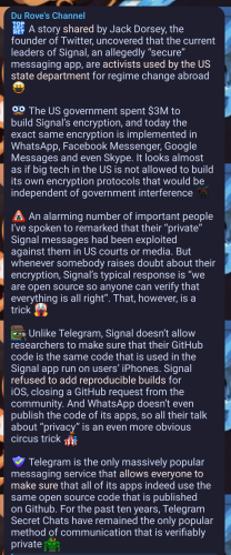 Durov (telegrams CEO):
🤫 A story shared by Jack Dorsey, the founder of Twitter, uncovered that the current leaders of Signal, an allegedly “secure” messaging app, are activists used by the US state department for regime change abroad 🥷

🥸 The US government spent $3M to build Signal’s encryption, and today the exact same encryption is implemented in WhatsApp, Facebook Messenger, Google Messages and even Skype. It looks almost as if big tech in the US is not allowed to build its own encryption protocols that would be independent of government interference 🐕‍🦺

🕵️‍♂️ An alarming number of important people I’ve spoken to remarked that their “private” Signal messages had been exploited against them in US courts or media. But whenever somebody raises doubt about their encryption, Signal’s typical response is “we are open source so anyone can verify that everything is all right”. That, however, is a trick 🤡

🕵️‍♂️ Unlike Telegram, Signal doesn’t allow researchers to make sure that their GitHub code is the same code that is used in the Signal app run on users’ iPhones. Signal refused to add reproducible builds for iOS, closing a GitHub request from the community. And WhatsApp doesn’t even publish the code of its apps, so all their talk about “privacy” is an even more obvious circus trick 💤