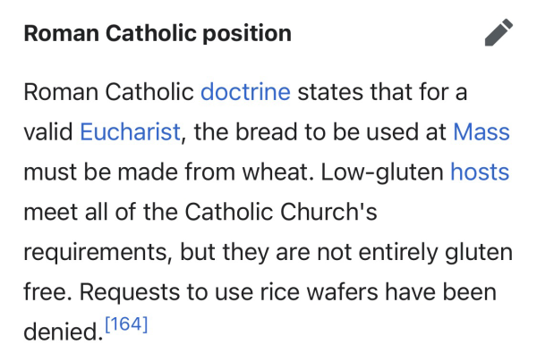 Roman Catholic position edit Roman Catholic doctrine states that for a valid Eucharist, the bread to be used at Mass must be made from wheat. Low-gluten hosts meet all of the Catholic Church's requirements, but they are not entirely gluten free. Requests to use rice wafers have been denied.