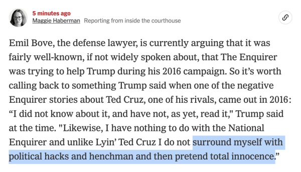 Maggie Haberman reporting from inside the courthouse:
Emil Bove, the defense lawyer, is currently arguing that it was fairly well-known, if not widely spoken about, that The Enquirer was trying to help Trump during his 2016 campaign. So it's worth calling back to something Trump said when one of the negative Enquirer stories about Ted Cruz, one of his rivals, came out in 2016:
"I did not know about it, and have not, as yet, read it," Trump said at the time. "Likewise, I have nothing to do with the National Enquirer and unlike Lyin' Ted Cruz I do not surround myself with political hacks and henchman and then pretend total innocence."