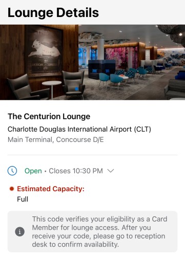 Lounge Details
AMERICAN EXPRESS
The Centurion Lounge
Charlotte Douglas International Airport (CLT)
Main Terminal, Concourse D/E
• Open • Closes 10:30 PM V.

• Estimated Capacity:
Full

This code verifies your eligibility as a Card Member for lounge access. After you receive your code, please go to reception desk to confirm availability.