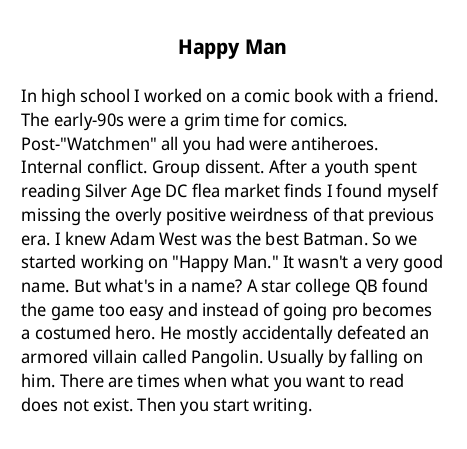 Happy Man

In high school I worked on a comic book with a friend. The early-90s were a grim time for comics. Post-"Watchmen" all you had were antiheroes. Internal conflict. Group dissent. After a youth spent reading Silver Age DC flea market finds I found myself missing the overly positive weirdness of that previous era. I knew Adam West was the best Batman. So we started working on "Happy Man." It wasn't a very good name. But what's in a name? A star college QB found the game too easy and instead of going pro becomes a costumed hero. He mostly accidentally defeated an armored villain called Pangolin. Usually by falling on him. There are times when what you want to read does not exist. Then you start writing.