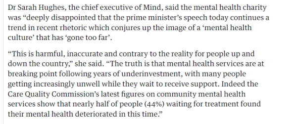 Dr Sarah Hughes, the chief executive of Mind, said the mental health charity 
 was "deeply disappointed that the prime minister's speech today continues a 
 trend in recent rhetoric which conjures up the image of a 'mental health 
 culture' that has 'gone too far'. 
 "This is harmful, inaccurate and contrary to the reality for people up and 
 down the country," she said. "The truth is that mental health services are at 
 breaking point following years of underinvestment, with many people 
 getting increasingly unwell while they wait to receive support. Indeed the 
 Care Quality Commission's latest figures on community mental health 
 services show that nearly half of people (44%) waiting for treatment found 
 their mental health deteriorated in this time."

