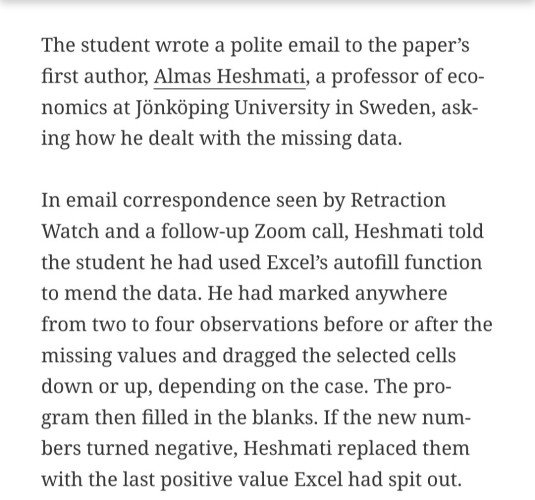 The student wrote a polite email to the paper’s first author, Almas Heshmati, a professor of economics at Jönköping University in Sweden, asking how he dealt with the missing data. 

In email correspondence seen by Retraction Watch and a follow-up Zoom call, Heshmati told the student he had used Excel’s autofill function to mend the data. He had marked anywhere from two to four observations before or after the missing values and dragged the selected cells down or up, depending on the case. The program then filled in the blanks. If the new numbers turned negative, Heshmati replaced them with the last positive value Excel had spit out.