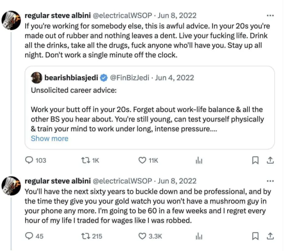 A quote tweet responding to 
@FinBizledi who said: Unsolicited career advice: Work your butt off in your 20s. Forget about work-life balance & all the other BS you hear about. You're still young, can test yourself physically & train your mind to work under long, intense pressure.... 

Regular Steve Albini @electricalWSOP: 
If you're working for somebody else, this is awful advice. In your 20s you're made out of rubber and nothing leaves a dent. Live your fucking life. Drink all the drinks, take all the drugs, fuck anyone who'll have you. Stay up all night. Don't work a single minute off the clock. 

You'll have the next sixty years to buckle down and be professional, and by the time they give you your gold watch you won't have a mushroom guy in your phone any more. I'm going to be 60 in a few weeks and | regret every hour of my life | traded for wages like | was robbed. 