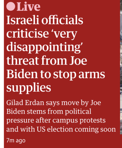 The Guardian this morning

Live: Israeli officials criticise ‘very disappointing’ threat from Joe Biden to stop arms supplies : Gilad Erdan says move by Joe I Biden stems from political
pressure after campus protests and with US election coming soon 