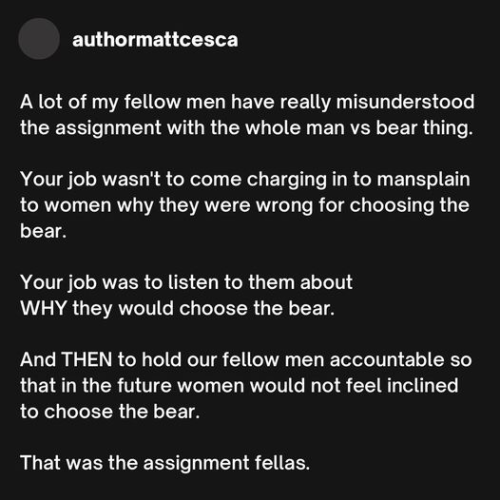 authormattcesca 

A lot of my fellow men have really misunderstood the assignment with the whole man vs bear thing. 

Your job wasn't to come charging in to mansplain to women why they were wrong for choosing the bear. 

Your job was to listen to them about WHY they would choose the bear. 

And THEN to hold our fellow men accountable so that in the future women would not feel inclined to choose the bear. 

That was the assignment fellas. 