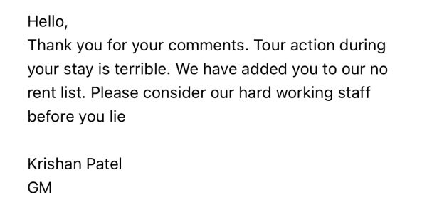 Hello,
Thank you for your comments. Tour action during
your stay is terrible. We have added you to our no
rent list. Please consider our hard working staff
before you lie

Krishan Patel
GM