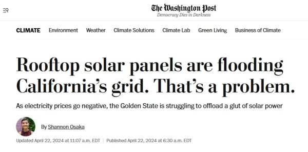 Washington Post headline:

Rooftop solar panels are flooding California’s grid. That’s a problem.
As electricity prices go negative, the Golden State is struggling to offload a glut of solar power.

from here:

https://www.washingtonpost.com/climate-environment/2024/04/22/california-solar-duck-curve-rooftop/