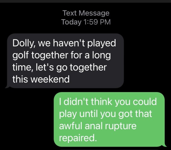 Text Message from a stranger: 

Scammer: Dolly, we haven't played golf together for a long
time, let's go together this weekend

Me: I didn't think you could
play until you got that awful anal rupture repaired.