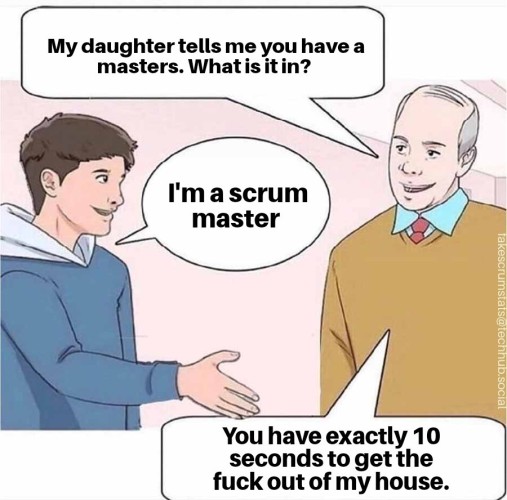 Illustration of a man meeting his daughter's boyfriend. The man asks "My daughter tells me you have a masters. What is it in?"

The boyfriend, with his hand extended for a handshake says "I'm a scrum master"

The man responds "You have exactly 10 seconds to get the fuck out of my house." 