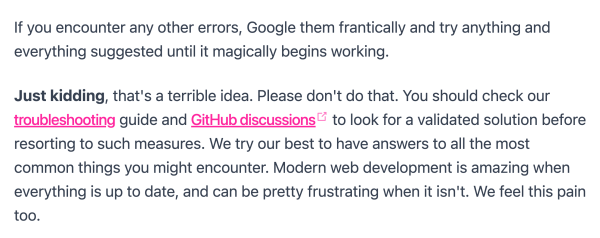 Screenshot from the Quick Start Guide of Statemic:

"If you encounter any other errors, Google them frantically and try anything and everything suggested until it magically begins working.

Just kidding, that's a terrible idea. Please don't do that. You should check our troubleshooting guide and GitHub discussions to look for a validated solution before resorting to such measures. We try our best to have answers to all the most common things you might encounter. Modern web development is amazing when everything is up to date, and can be pretty frustrating when it isn't. We feel this pain too."