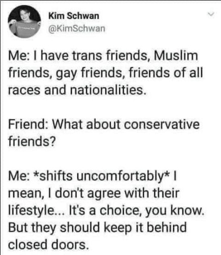 “Me: I have trans friends, Muslim friends, gay friends, friends of all races and nationalities.

Friend: What about conservative friends?

Me: *shifts uncomfortably* | mean, I don't agree with their lifestyle... It's a choice, you know.
But they should keep it behind closed doors.”