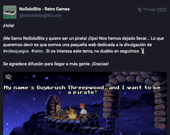 Captura de pantalla de un toot de presentación de la cuenta NoSoloBits, el texto es: "iMe llamo NoSoloBits y quiero ser un pirata! !Ops! Nos hemos dejado llevar... Lo que queremos decir es que somos una pequeña web dedicada a la divulgación de videojuegos retro . Si os interesa este tema, no dudéis en seguirmos".
Incluye también una captura del videojuego "Monkey Island" en la que se ve al protagonista diciendo en inglés "Me llamo Guybrush Threepwood y quiero ser pirata".