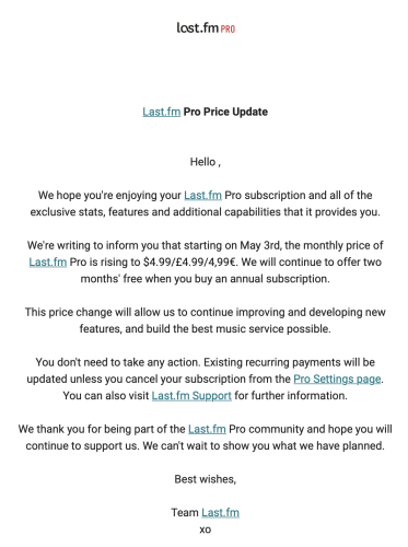 Capture d’écran d’un mail avec ce contenu : 

Last.fm Pro Price Update
Hello,
We hope you're enjoying your Last.fm Pro subscription and all of the exclusive stats, features and additional capabilities that it provides you.
We're writing to inform you that starting on May 3rd, the monthly price of Last.fm Pro is rising to $4.99/£4.99/4,99€. We will continue to offer two
months' free when you buy an annual subscription.
This price change will allow us to continue improving and developing new features, and build the best music service possible.
You don't need to take any action. Existing recurring payments will be updated unless you cancel your subscription from the Pro Settings page.
You can also visit Last.fm Support for further information.
We thank you for being part of the Last.fm Pro community and hope you will continue to support us. We can't wait to show you what we have planned.
Best wishes,
Team Last.fm
XO