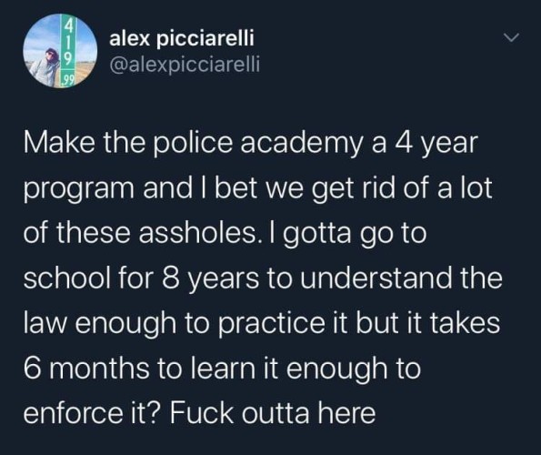 Tweet by alex picciarelli @alexpicciarelli Make the police academy a 4 year program and I bet we get rid of a lot of these assholes. I gotta go to school for 8 years to understand the law enough to practice it but it takes 6 months to learn it enough to enforce it? Fuck outta here