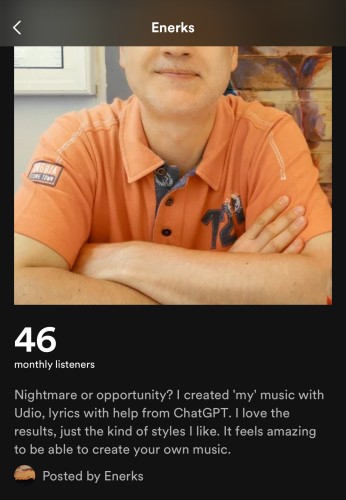 Screenshot of an AI content creator’s bio on Spotify, named Enerks, which says, “Nightmare or opportunity?! I created ‘my’ music with Udio, lyrics with help from ChatGPT. I love the results, just the kind of styles I like. It feels amazing to be able to create your own music.”

That last sentence was written without a hint of irony. Perhaps he had CharGPT write his bio as well.