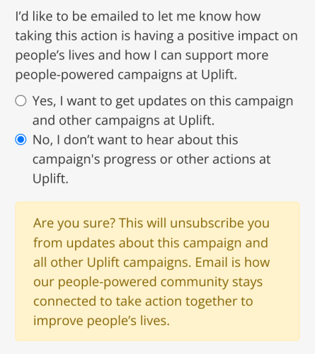 Screenshot of web page (detail):

I'd like to be emailed to let me know how taking this action is having a positive impact on people’s lives and how | can support more people-powered campaigns at Uplift.

Radio button: Yes, | want to get updates on this campaign and other campaigns at Uplift.

Radio button: No, | don't want to hear about this campaign's progress or other actions at Uplift.

Are you sure? This will unsubscribe you from updates about this campaign and all other Uplift campaigns. Email is how our people-powered community stays connected to take action together to improve people’s lives. 