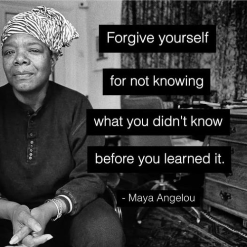 Forgive yourself for not knowing what you didn't know before you learned it.

--- Maya Angelou