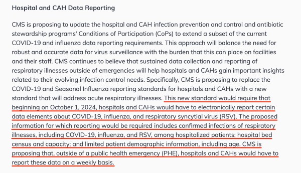 Hospital and CAH Data Reporting

CMS is proposing to update the hospital and CAH infection prevention and control and antibiotic stewardship programs' Conditions of Participation (CoPs) to extend a subset of the current COVID-19 and influenza data reporting requirements. This approach will balance the need for robust and accurate data for virus surveillance with the burden that this can place on facilities and their staff. CMS continues to believe that sustained data collection and reporting of respiratory illnesses outside of emergencies will help hospitals and CAHs gain important insights related to their evolving infection control needs. Specifically, CMS is proposing to replace the COVID-19 and Seasonal Influenza reporting standards for hospitals and CAHs with a new standard that will address acute respiratory illnesses. This new standard would require that beginning on October 1, 2024, hospitals and CAHs would have to electronically report certain data elements about COVID-19, influenza, and respiratory syncytial virus (RSV). The proposed information for which reporting would be required includes confirmed infections of respiratory illnesses, including COVID-19, influenza, and RSV, among hospitalized patients; hospital bed census and capacity; and limited patient demographic information, including age. CMS is proposing that, outside of a public health emergency (PHE), hospitals and CAHs would have to report these data on a weekly basis. 