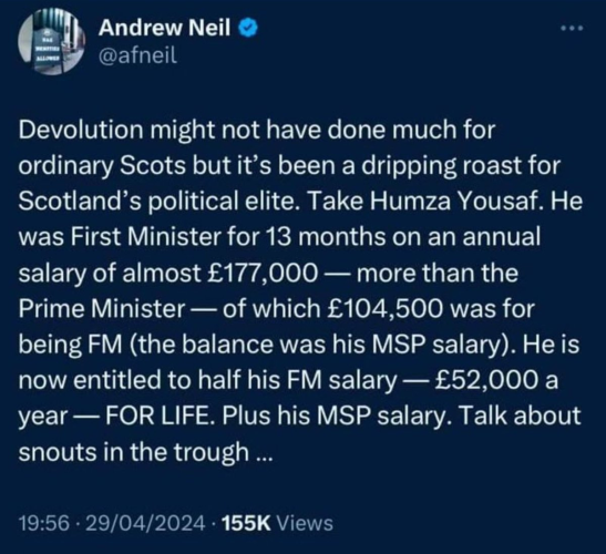 Devolution might not have done much for ordinary Scots but it’s been a dripping roast for Scotland’s political elite. Take Humza Yousaf. He was First Minister for 13 months on an annual salary of almost £177,000 — more than the Prime Minister — of which £104,500 was for being FM (the balance was his MSP salary). He is now entitled to half his FM salary — £52,000 a year — FOR LIFE. Plus his MSP salary. Talk about snouts in the trough ... 19:56 - 29/04/2024 - 155K Views 