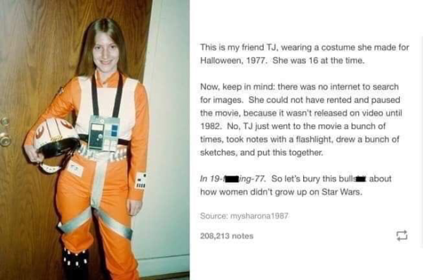 Screenshot of a post from (I assume Tumblr) showing a pale skinned young woman with long straight light brown hair holding a Rebel Alliance pilot helmet while wearing a full Rebel flight suit while smiling at the camera, in the background is a wooden door
Text: “This is my friend TJ, wearing a costume she made for Halloween, 1977. She was 16 at the time.
Now, keep in mind; there was no internet to search for images. She could not have rented and paused the movie, because it wasn't released on video until 1982. No. TJ just went to the movie a bunch of times, took notes with a flashlight, drew a bunch of sketches, and put this together.
In 19-(black box)ing-77. So let's bury this bulls(black box) about how women didn't grow up on Star Wars.”

Source: mysharona1987-
208,213 notes