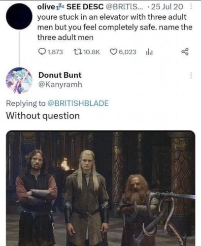 olive 1z SEE DESC @BRLTIS... Tweeted: your’e stuck in an elevator with three adult men but you feel completely safe. name the three adult men

Donut Bunt @Kanyramh
Replying to @BRITISHBLADE
Without question.. (picture of Aragorn, Legolas and Gimli from LOTR movies)