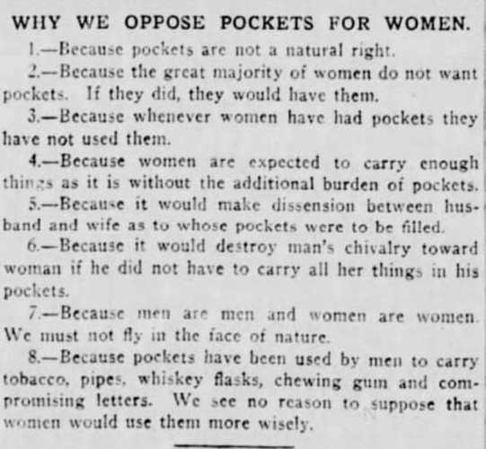 Text Description: a reproduction of a late 18th/early 20th century newspaper item, titled Why We Oppose Pockets For Women
1.-Because pockets are not a natural right. 
2.-Because the great majority of women do not want pockets. If they did, they would have them. 
3.-Because whenever women have had pockets they have not used them. 
4.-Because women are expected to carry enough things as it is without the additional burden of pockets. 
5.-Because it would make dissension between husband and wife as to whose pockets were to be filled. 
6.-Because it would destroy man’s chivalry toward woman if he did not have to carry all her things in his pockets. 
7.-Because men are men and women are women. We must not fly in the face of nature. 
8.-Because pockets have been used by men to carey tobacco, pipes, whiskey flasks, chewing gum and compromising letters. We see no reason to suppose that women would use them more wisely.