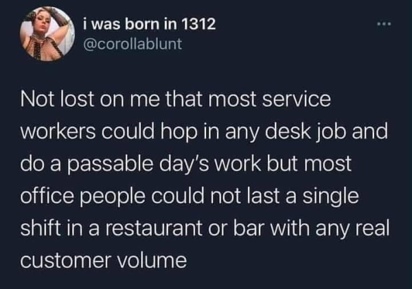 i was born in 1312
@corollablunt 

Not lost on me that most service workers could hop in any desk job and do a passable day's work but most office people could not last a single shift in a restaurant or bar with any real customer volume 