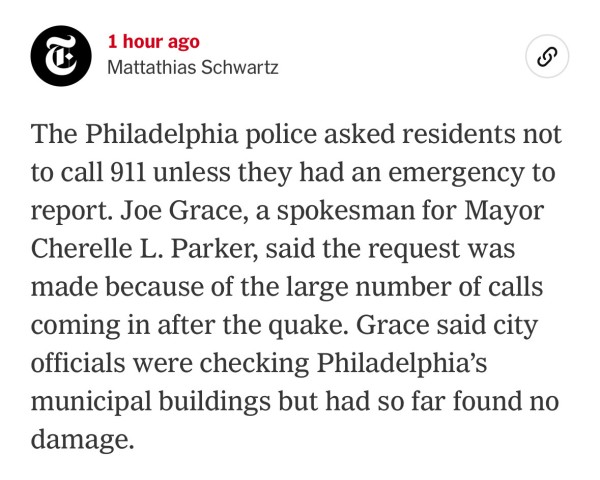 NY Times blog post: 
The Philadelphia police asked residents not to call 911 unless they had an emergency to report. Joe Grace, a spokesman for Mayor Cherelle L. Parker, said the request was made because of the large number of calls coming in after the quake. Grace said city officials were checking Philadelphia's municipal buildings but had so far found no damage.