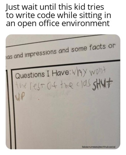 Photo of a young child's school work that prompts them to write a question they have. The response was "Why won't the rest of the class shut up?"

Caption: Just wait until this kid tries to write code while sitting in an open office environment 