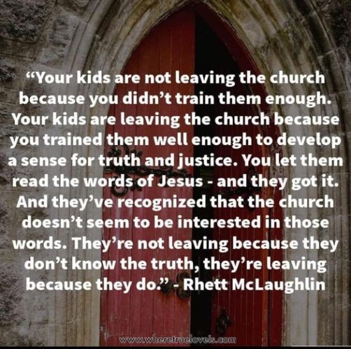“Your kids are not leaving the church because you didn’t train them enough. Your kids are leaving the church because you trained them well enough to develop a sense for truth and justice. You let them read the words of Jesus - and they got it. And they’ve recognized that the church doesn’t seem to be interested in those words. They’re not leaving because they don’t know the truth, they’re leaving because they do." - Rhett McLaughlin 