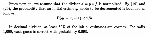 From now on, we assume that the divisor d = y * f is normalized. By (19) and (20), the probability that an initial estime qe needs to be decremented is bounded as follows:

P(qk = qe- 1) < 2/b

In decimal division, at least 80% of the initial estimates are correct. For radix 1,000, each guess is correct with probability 0.998.