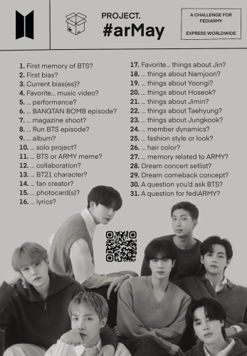PROJECT #arMay A CHALLENGE FOR  FEDIARMY, EXPRESS WORLDWIDE 
1. First memory of BTS? 
2. First bias?
3. Current bias(es)? 
4. Favorite... music video?
5. ... performance?
6. ... Bangtan Bomb episode?
7. ... magazine shoot?
8. ... Run BTS episode?
9. ...  album?
10. ... solo project?
11. ... BTS or ARMY meme?
12. ... collaboration?
13. ... BT21 character?
14. ... fan creator?
15. ... photocard(s)?
16. ... lyrics?
17. Favorite... things about Jin?
18. ... things about Namjoon?
19. ... things about Yoongi?
20. ... things about Hoseok?
21. ... things about Jimin?
22. ... things about Taehyung?
23. ... things about Jungkook?
24. ... member dynamics?
25. ... fashion style or look?
26. ... hair color?
28. Dream concert setlist?
29. Dream comeback concept?
30. A question you'd ask BTS?
31. A question for fediARMY?