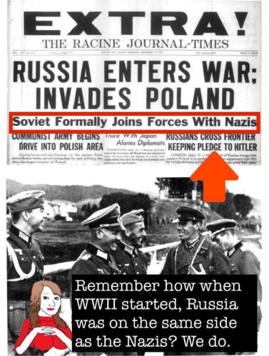EXTRA! THE RACINE JOURNAL-TIMES RUSSIA ENTERS WAR: INVADES POLAND Soviet Formally Joins Forces With Nazis COMMUNIST ARMY BEGINS Truce With Japan RUSSIANS CROSS FRONTIER DRIVE INTO POLISH AREA Alarms Diplomats KEEPING PLEDGE TO HITLER LONDON, Sept castero Poland le in ar to take Military Remember how when WWII started, Russia was on the same side as the Nazis? We do.
