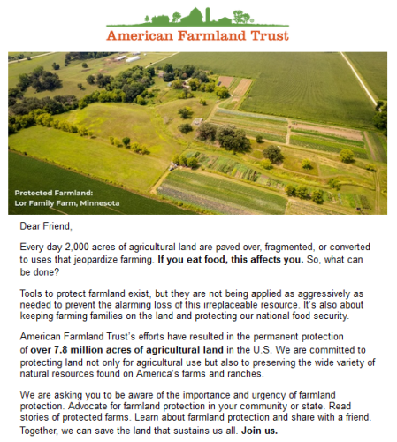 American Farmland Trust

Dear Friend,

Every day 2,000 acres of agricultural land are paved over, fragmented, or converted to uses that jeopardize farming. If you eat food, this affects you. So, what can be done?

Tools to protect farmland exist, but they are not being applied as aggressively as needed to prevent the alarming loss of this irreplaceable resource. It’s also about keeping farming families on the land and protecting our national food security.

American Farmland Trust’s efforts have resulted in the permanent protection of over 7.8 million acres of agricultural land in the U.S. We are committed to protecting land not only for agricultural use but also to preserving the wide variety of natural resources found on America’s farms and ranches.

We are asking you to be aware of the importance and urgency of farmland protection. Advocate for farmland protection in your community or state. Read stories of protected farms. Learn about farmland protection and share with a friend. Together, we can save the land that sustains us all. Join us.

Image: Lor Family Farm, Minnesota, Protected Farmland