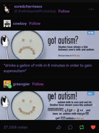 A thread of Tumblr posts, the thread starts with a poster by PETA saying "got autism? Studies have shown a link between cow's milk and autism." which is captioned by the poster with "*drinks a gallon of milk in 6 minutes in order to gain superautism*". Someone would renote the post with an edited version of the poster that says "get autism! autism milk is cool and wet lol. Studies have shown cows like autism! mmmm! slurp it up and beee an autism milk enjoyer!!!".