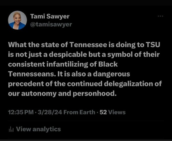 Tami Sawyer 

@tamisawyer What the state of Tennessee is doing to TSU is not just a despicable but a symbol of their consistent infantilizing of Black Tennesseans. Itis also a dangerous precedent of the continued delegalization of our autonomy and personhood. 12:35PM - 3/28/24 From Earth - 52 Views 
