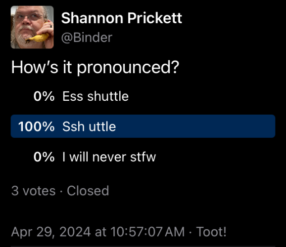 A push-poll I posted to gain support for my ridiculous proposition of pronouncing the (Secure SHell dependent network tunnel client ‘sshuttle’) as if the ssh part was accented. I’m pleased to report that my position had overwhelming support. From the 3 voters. 