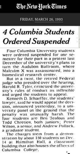 The New Work Eimes
FRIDAY, MARCH 26, 1993
4 Columbia Students Ordered Suspended
Four Columbia University students were ordered suspended for one semester for their part in a protest last December of the university's plans to turn the Audubon Ballroom, where Malcolm X was assassinated, into a biomedical research center.
But in a twist, the retired Federal judge who presided over the hearing, Harold R. Tyler, criticized the university's rules of conduct as inflexible and urged the students to appeal.
Kenneth D. Schaeffer, the students' lawyer, said he would appeal the deci-sion, announced yesterday, to a university panel on the ground that the penalty was unusually harsh. The four students are Ben Jealous and Todd Chretien, both juniors; Peter Wilson, a senior, and Andrew Pollack, a graduate student.
The charges stem from a demon. stration by about 150 students on Dec. 14 at Hamilton Hall, a classroom building that also houses the offices of Columbia College.