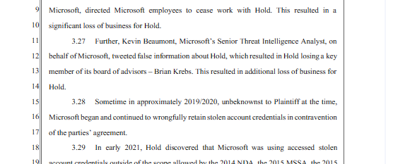 Microsol, direted Microsoft employes 1o ccase work with Hold This reslted in a 10 sigmificant loss of businssfor Hold. u 527 Furtber, Kevin Besumont, Micrsof's Srior Thrsat niclgence Aralyst, on 12 behalf of icroso, vected s information bout Hold,whichresulted i Hold losinga key 13 mmber of s boad of sdvisors - Brian Krsbs. Thisresulted i sdional loss of businss for 1l ol 15 328 Sometime inapproximatey 201972020, snbeknowst o Pl s the tme, 16] Microsot began and continaed o wrongflly et ol sccount el n comavcrton 1] of the pares arecment. 1 320 In cary 2021, Hold dicovered that Micosof was wsing sccesid ol 