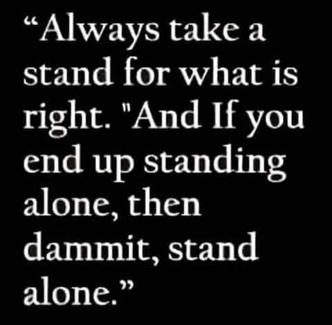 “Always take a stand for what is right. And If you end up standing alone, then dammit, stand alone.” 
