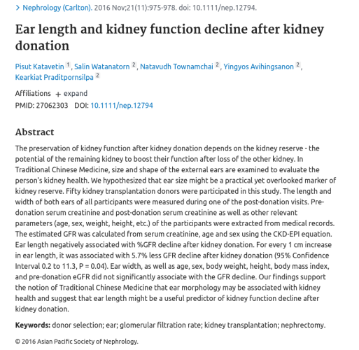  Ear length and kidney function decline after kidney donation
Pisut Katavetin  1 , Salin Watanatorn  2 , Natavudh Townamchai  2 , Yingyos Avihingsanon  2 , Kearkiat Praditpornsilpa  2
Affiliations

    PMID: 27062303 DOI: 10.1111/nep.12794 

Abstract

The preservation of kidney function after kidney donation depends on the kidney reserve - the potential of the remaining kidney to boost their function after loss of the other kidney. In Traditional Chinese Medicine, size and shape of the external ears are examined to evaluate the person's kidney health. We hypothesized that ear size might be a practical yet overlooked marker of kidney reserve. Fifty kidney transplantation donors were participated in this study. The length and width of both ears of all participants were measured during one of the post-donation visits. Pre-donation serum creatinine and post-donation serum creatinine as well as other relevant parameters (age, sex, weight, height, etc.) of the participants were extracted from medical records. The estimated GFR was calculated from serum creatinine, age and sex using the CKD-EPI equation. Ear length negatively associated with %GFR decline after kidney donation. For every 1 cm increase in ear length, it was associated with 5.7% less GFR decline after kidney donation (95% Confidence Interval 0.2 to 11.3, P = 0.04). Ear width, as well as age, sex, body weight, height, body mass index, and pre-donation eGFR 